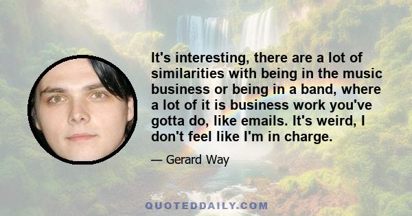 It's interesting, there are a lot of similarities with being in the music business or being in a band, where a lot of it is business work you've gotta do, like emails. It's weird, I don't feel like I'm in charge.