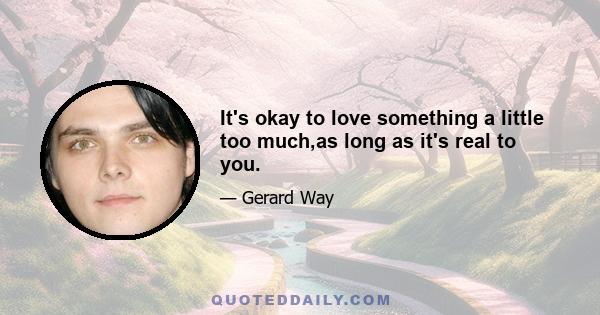 It's okay to love something a little too much,as long as it's real to you.