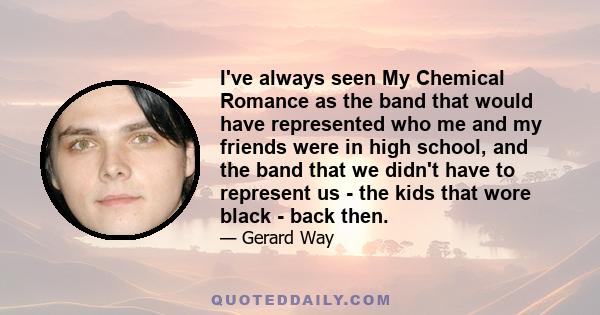 I've always seen My Chemical Romance as the band that would have represented who me and my friends were in high school, and the band that we didn't have to represent us - the kids that wore black - back then.