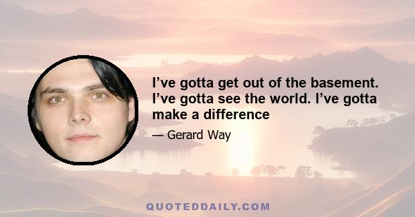 I’ve gotta get out of the basement. I’ve gotta see the world. I’ve gotta make a difference