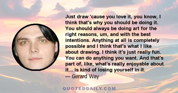 Just draw 'cause you love it, you know, I think that's why you should be doing it. You should always be doing art for the right reasons, um, and with the best intentions. Anything at all is completely possible and I