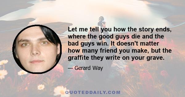 Let me tell you how the story ends, where the good guys die and the bad guys win. It doesn't matter how many friend you make, but the graffite they write on your grave.