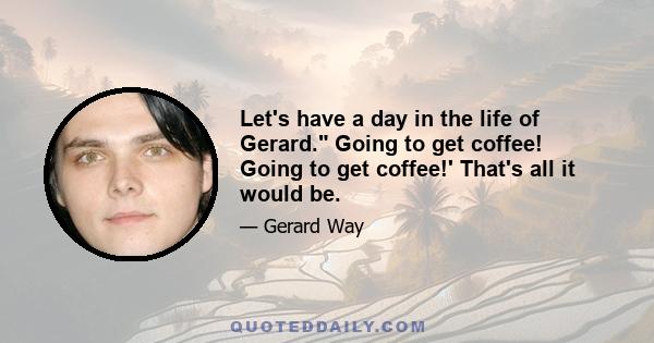 Let's have a day in the life of Gerard. Going to get coffee! Going to get coffee!' That's all it would be.