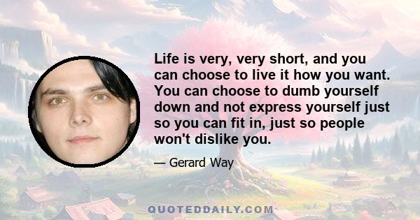 Life is very, very short, and you can choose to live it how you want. You can choose to dumb yourself down and not express yourself just so you can fit in, just so people won't dislike you.