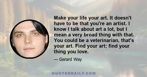 Make your life your art. It doesn't have to be that you're an artist. I know I talk about art a lot, but I mean a very broad thing with that. You could be a veterinarian, that's your art. Find your art; find your thing