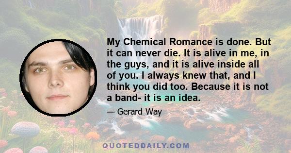 My Chemical Romance is done. But it can never die. It is alive in me, in the guys, and it is alive inside all of you. I always knew that, and I think you did too. Because it is not a band- it is an idea.