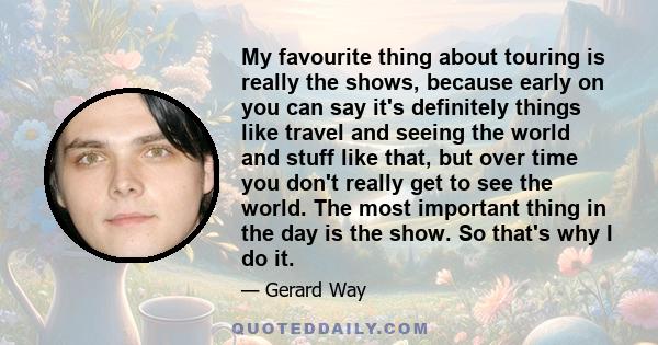 My favourite thing about touring is really the shows, because early on you can say it's definitely things like travel and seeing the world and stuff like that, but over time you don't really get to see the world. The