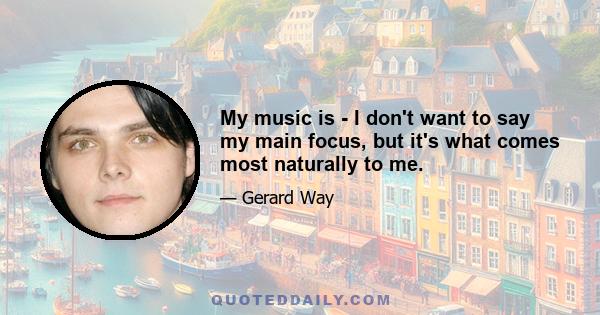 My music is - I don't want to say my main focus, but it's what comes most naturally to me.