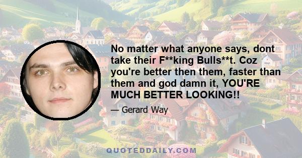 No matter what anyone says, dont take their F**king Bulls**t. Coz you're better then them, faster than them and god damn it, YOU'RE MUCH BETTER LOOKING!!