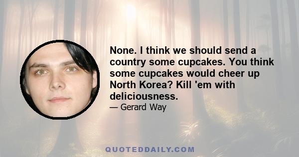 None. I think we should send a country some cupcakes. You think some cupcakes would cheer up North Korea? Kill 'em with deliciousness.