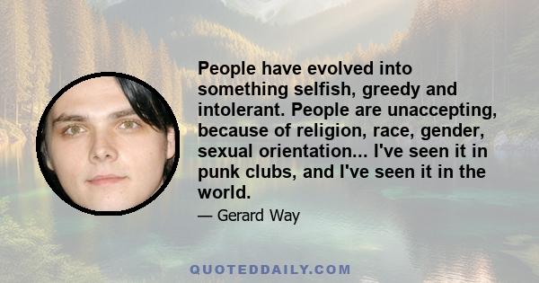 People have evolved into something selfish, greedy and intolerant. People are unaccepting, because of religion, race, gender, sexual orientation... I've seen it in punk clubs, and I've seen it in the world.