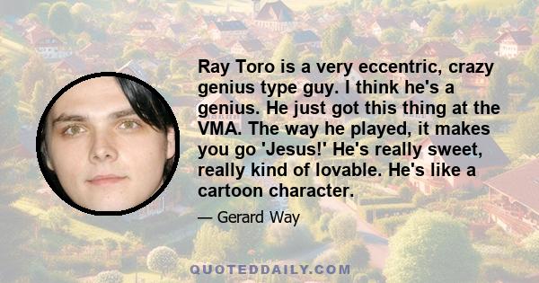 Ray Toro is a very eccentric, crazy genius type guy. I think he's a genius. He just got this thing at the VMA. The way he played, it makes you go 'Jesus!' He's really sweet, really kind of lovable. He's like a cartoon