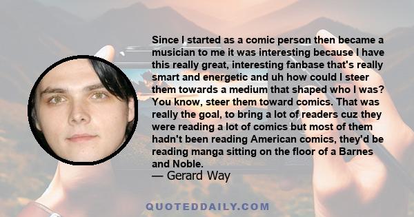 Since I started as a comic person then became a musician to me it was interesting because I have this really great, interesting fanbase that's really smart and energetic and uh how could I steer them towards a medium