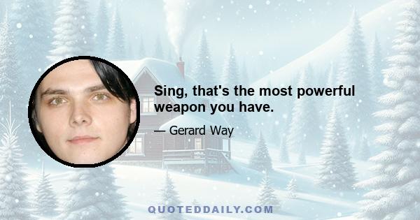 Sing, that's the most powerful weapon you have.