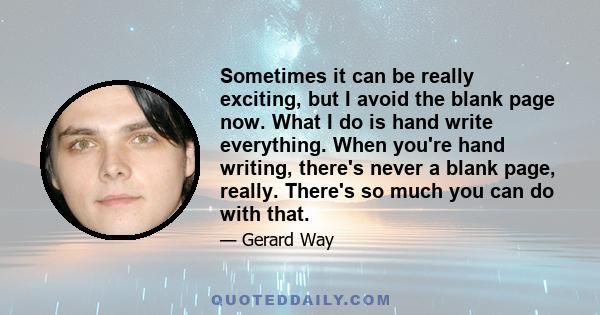 Sometimes it can be really exciting, but I avoid the blank page now. What I do is hand write everything. When you're hand writing, there's never a blank page, really. There's so much you can do with that.