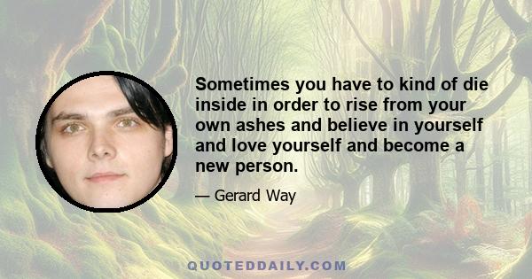 Sometimes you have to kind of die inside in order to rise from your own ashes and believe in yourself and love yourself and become a new person.