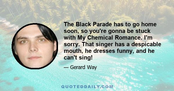 The Black Parade has to go home soon, so you're gonna be stuck with My Chemical Romance. I'm sorry. That singer has a despicable mouth, he dresses funny, and he can't sing!