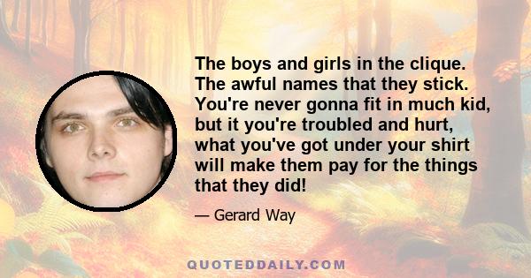 The boys and girls in the clique. The awful names that they stick. You're never gonna fit in much kid, but it you're troubled and hurt, what you've got under your shirt will make them pay for the things that they did!