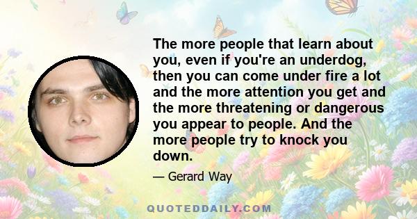 The more people that learn about you, even if you're an underdog, then you can come under fire a lot and the more attention you get and the more threatening or dangerous you appear to people. And the more people try to