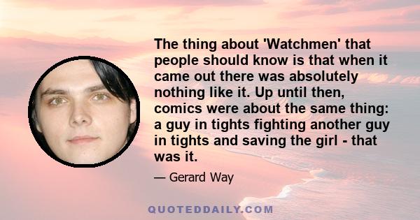 The thing about 'Watchmen' that people should know is that when it came out there was absolutely nothing like it. Up until then, comics were about the same thing: a guy in tights fighting another guy in tights and