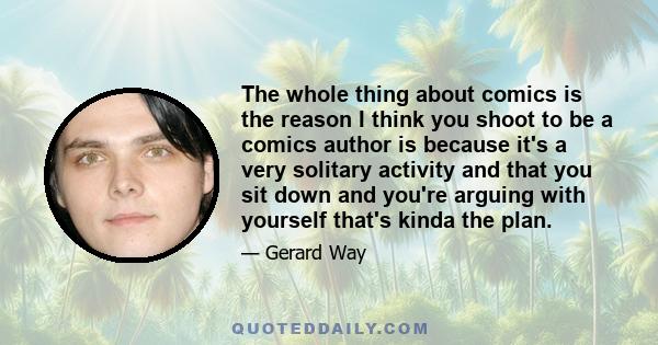 The whole thing about comics is the reason I think you shoot to be a comics author is because it's a very solitary activity and that you sit down and you're arguing with yourself that's kinda the plan.