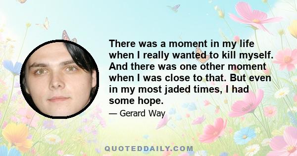 There was a moment in my life when I really wanted to kill myself. And there was one other moment when I was close to that. But even in my most jaded times, I had some hope.