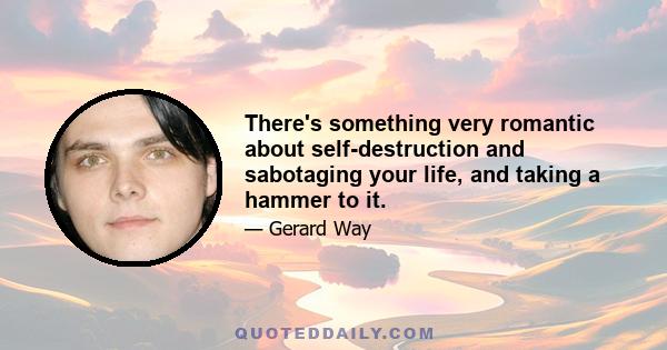 There's something very romantic about self-destruction and sabotaging your life, and taking a hammer to it.