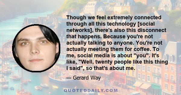 Though we feel extremely connected through all this technology [social networks], there's also this disconnect that happens. Because you're not actually talking to anyone. You're not actually meeting them for coffee. To 