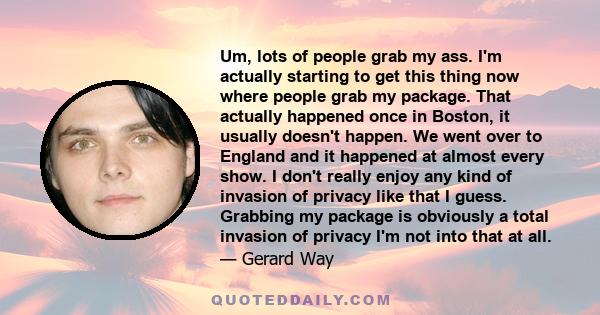 Um, lots of people grab my ass. I'm actually starting to get this thing now where people grab my package. That actually happened once in Boston, it usually doesn't happen. We went over to England and it happened at