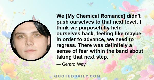 We [My Chemical Romance] didn't push ourselves to that next level. I think we purposefully held ourselves back, feeling like maybe in order to advance, we need to regress. There was definitely a sense of fear within the 