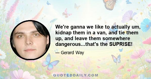 We're ganna we like to actually um, kidnap them in a van, and tie them up, and leave them somewhere dangerous...that's the SUPRISE!