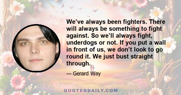 We’ve always been fighters. There will always be something to fight against. So we’ll always fight, underdogs or not. If you put a wall in front of us, we don’t look to go round it. We just bust straight through.