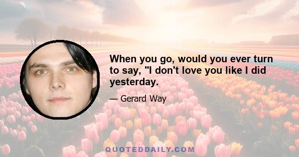 When you go, would you ever turn to say, I don't love you like I did yesterday.