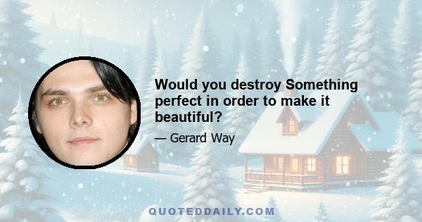 Would you destroy Something perfect in order to make it beautiful?