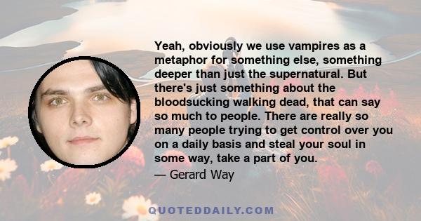 Yeah, obviously we use vampires as a metaphor for something else, something deeper than just the supernatural. But there's just something about the bloodsucking walking dead, that can say so much to people. There are