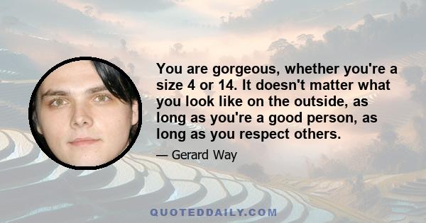 You are gorgeous, whether you're a size 4 or 14. It doesn't matter what you look like on the outside, as long as you're a good person, as long as you respect others.