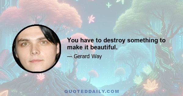 You have to destroy something to make it beautiful.