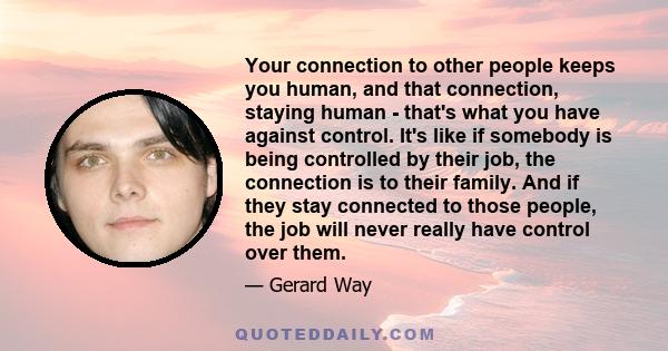 Your connection to other people keeps you human, and that connection, staying human - that's what you have against control. It's like if somebody is being controlled by their job, the connection is to their family. And