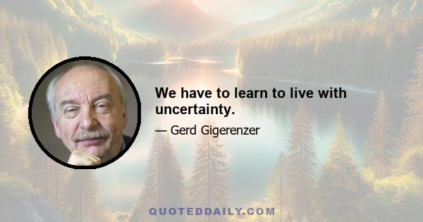 We have to learn to live with uncertainty.