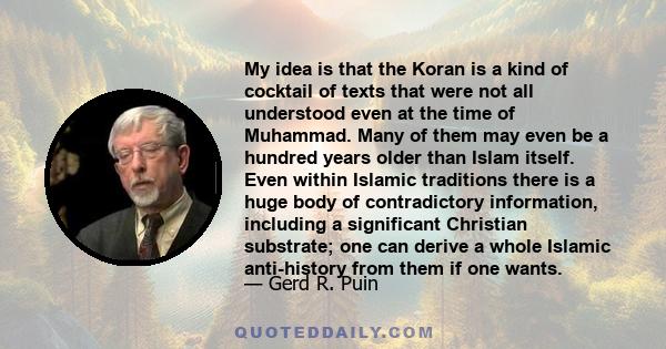 My idea is that the Koran is a kind of cocktail of texts that were not all understood even at the time of Muhammad. Many of them may even be a hundred years older than Islam itself. Even within Islamic traditions there