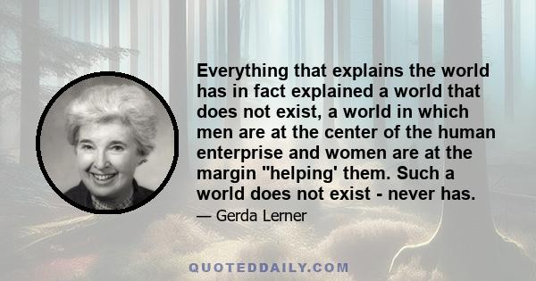 Everything that explains the world has in fact explained a world that does not exist, a world in which men are at the center of the human enterprise and women are at the margin helping' them. Such a world does not exist 