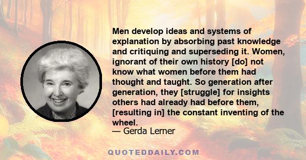 Men develop ideas and systems of explanation by absorbing past knowledge and critiquing and superseding it. Women, ignorant of their own history [do] not know what women before them had thought and taught. So generation 