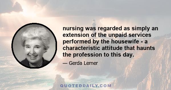 nursing was regarded as simply an extension of the unpaid services performed by the housewife - a characteristic attitude that haunts the profession to this day.