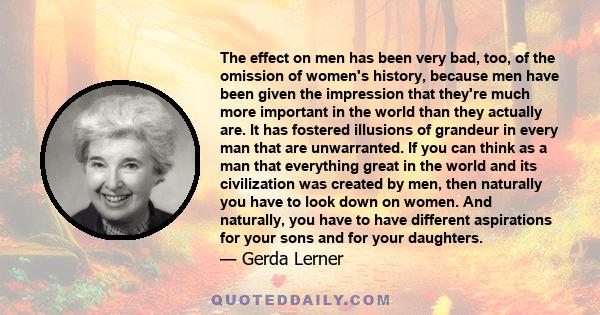 The effect on men has been very bad, too, of the omission of women's history, because men have been given the impression that they're much more important in the world than they actually are. It has fostered illusions of 