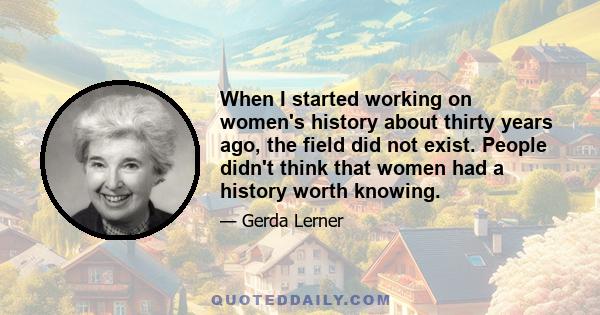 When I started working on women's history about thirty years ago, the field did not exist. People didn't think that women had a history worth knowing.