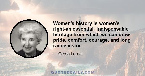 Women's history is women's right-an essential, indispensable heritage from which we can draw pride, comfort, courage, and long range vision.