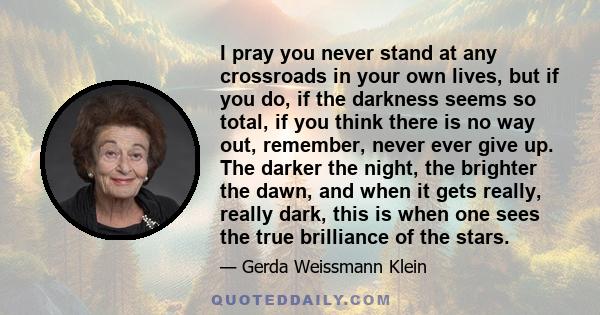 I pray you never stand at any crossroads in your own lives, but if you do, if the darkness seems so total, if you think there is no way out, remember, never ever give up. The darker the night, the brighter the dawn, and 