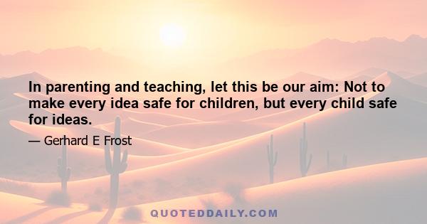 In parenting and teaching, let this be our aim: Not to make every idea safe for children, but every child safe for ideas.