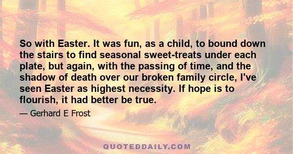 So with Easter. It was fun, as a child, to bound down the stairs to find seasonal sweet-treats under each plate, but again, with the passing of time, and the shadow of death over our broken family circle, I've seen