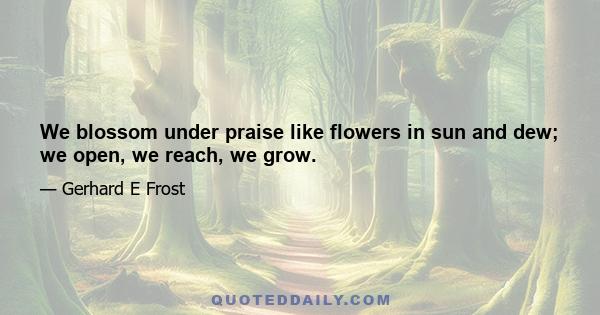 We blossom under praise like flowers in sun and dew; we open, we reach, we grow.